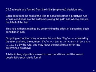 63
C4.5 rulesets are formed from the initial (unpruned) decision tree.
Each path from the root of the tree to a leaf becomes a prototype rule
whose conditions are the outcomes along the path and whose class is
the label of the leaf.
This rule is then simplified by determining the effect of discarding each
condition in turn.
Dropping a condition may increase the number No f case s covered by
the rule, and also the number E o f case s that do no t be lo ng to the class
no m inate d by the rule, and may lower the pessimistic error rate
determined as above.
A hill-climbing algorithm is used to drop conditions until the lowest
pessimistic error rate is found.
 