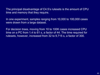 65
The principal disadvantage of C4.5’s rulesets is the amount of CPU
time and memory that they require.
In one experiment, samples ranging from 10,000 to 100,000 cases
were drawn from a large dataset.
For decision trees, moving from 10 to 100K cases increased CPU
time on a PC from 1.4 to 61 s, a factor of 44. The time required for
rulesets, however, increased from 32 to 9,715 s, a factor of 300.
 