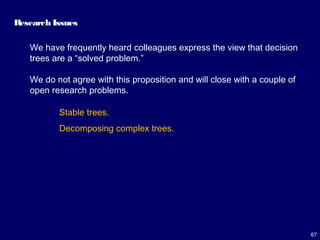 67
Research Issues
We have frequently heard colleagues express the view that decision
trees are a “solved problem.”
We do not agree with this proposition and will close with a couple of
open research problems.
Stable trees.
Decomposing complex trees.
 