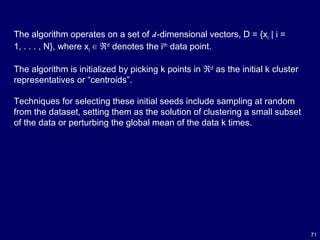 71
The algorithm operates on a set of d-dimensional vectors, D = {xi | i =
1, . . . , N}, where xi ∈ ℜd
denotes the ith
data point.
The algorithm is initialized by picking k points in ℜd
as the initial k cluster
representatives or “centroids”.
Techniques for selecting these initial seeds include sampling at random
from the dataset, setting them as the solution of clustering a small subset
of the data or perturbing the global mean of the data k times.
 