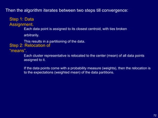 72
Step 1: Data
Assignment.
Each data point is assigned to its closest centroid, with ties broken
arbitrarily.
This results in a partitioning of the data.
Step 2: Relocation of
“means”.
Each cluster representative is relocated to the center (mean) of all data points
assigned to it.
If the data points come with a probability measure (weights), then the relocation is
to the expectations (weighted mean) of the data partitions.
Then the algorithm iterates between two steps till convergence:
 