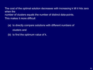81
The cost of the optimal solution decreases with increasing k till it hits zero
when the
number of clusters equals the number of distinct data-points.
This makes it more difficult
(a) to directly compare solutions with different numbers of
clusters and
(b) to find the optimum value of k.
 