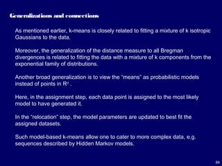 84
Generalizations and connections
As mentioned earlier, k-means is closely related to fitting a mixture of k isotropic
Gaussians to the data.
Moreover, the generalization of the distance measure to all Bregman
divergences is related to fitting the data with a mixture of k components from the
exponential family of distributions.
Another broad generalization is to view the “means” as probabilistic models
instead of points in Rd
.
Here, in the assignment step, each data point is assigned to the most likely
model to have generated it.
In the “relocation” step, the model parameters are updated to best fit the
assigned datasets.
Such model-based k-means allow one to cater to more complex data, e.g.
sequences described by Hidden Markov models.
 