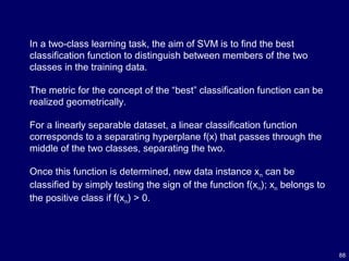 88
In a two-class learning task, the aim of SVM is to find the best
classification function to distinguish between members of the two
classes in the training data.
The metric for the concept of the “best” classification function can be
realized geometrically.
For a linearly separable dataset, a linear classification function
corresponds to a separating hyperplane f(x) that passes through the
middle of the two classes, separating the two.
Once this function is determined, new data instance xn can be
classified by simply testing the sign of the function f(xn); xn belongs to
the positive class if f(xn) > 0.
 