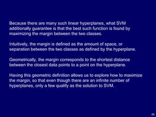 89
Because there are many such linear hyperplanes, what SVM
additionally guarantee is that the best such function is found by
maximizing the margin between the two classes.
Intuitively, the margin is defined as the amount of space, or
separation between the two classes as defined by the hyperplane.
Geometrically, the margin corresponds to the shortest distance
between the closest data points to a point on the hyperplane.
Having this geometric definition allows us to explore how to maximize
the margin, so that even though there are an infinite number of
hyperplanes, only a few qualify as the solution to SVM.
 
