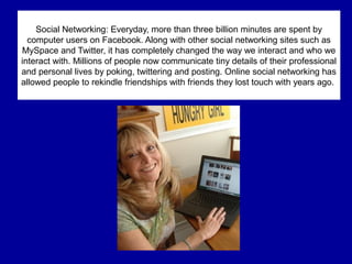 Social Networking: Everyday, more than three billion minutes are spent by
computer users on Facebook. Along with other social networking sites such as
MySpace and Twitter, it has completely changed the way we interact and who we
interact with. Millions of people now communicate tiny details of their professional
and personal lives by poking, twittering and posting. Online social networking has
allowed people to rekindle friendships with friends they lost touch with years ago.
 