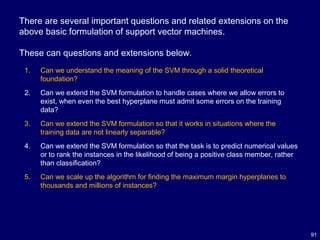 91
There are several important questions and related extensions on the
above basic formulation of support vector machines.
These can questions and extensions below.
1. Can we understand the meaning of the SVM through a solid theoretical
foundation?
2. Can we extend the SVM formulation to handle cases where we allow errors to
exist, when even the best hyperplane must admit some errors on the training
data?
3. Can we extend the SVM formulation so that it works in situations where the
training data are not linearly separable?
4. Can we extend the SVM formulation so that the task is to predict numerical values
or to rank the instances in the likelihood of being a positive class member, rather
than classification?
5. Can we scale up the algorithm for finding the maximum margin hyperplanes to
thousands and millions of instances?
 