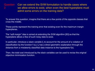 93
Question
2
Can we extend the SVM formulation to handle cases where
we allow errors to exist, when even the best hyperplane must
admit some errors on the training data?
To answer this question, imagine that there are a few points of the opposite classes that
cross the middle.
These points represent the training error that existing even for the maximum margin
hyperplanes.
The “soft margin” idea is aimed at extending the SVM algorithm [83] so that the
hyperplane allows a few of such noisy data to exist.
In particular, introduce a slack variable ξi to account for the amount of a violation of
classification by the function f (xi); ξi has a direct geometric explanation through the
distance from a mistakenly classified data instance to the hyperplane f(x).
Then, the total cost introduced by the slack variables can be used to revise the original
objective minimization function.
 