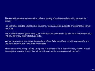 95
The kernel function can be used to define a variety of nonlinear relationship between its
inputs.
For example, besides linear kernel functions, you can define quadratic or exponential kernel
functions.
Much study in recent years have gone into the study of different kernels for SVM classification
[70] and for many other statistical tests.
We can also extend the above descriptions of the SVM classifiers from binary classifiers to
problems that involve more than two classes.
This can be done by repeatedly using one of the classes as a positive class, and the rest as
the negative classes (thus, this method is known as the one-against-all method).
 