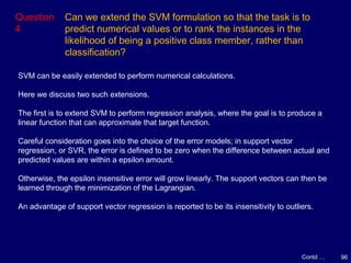 96
Question
4
Can we extend the SVM formulation so that the task is to
predict numerical values or to rank the instances in the
likelihood of being a positive class member, rather than
classification?
Contd …
SVM can be easily extended to perform numerical calculations.
Here we discuss two such extensions.
The first is to extend SVM to perform regression analysis, where the goal is to produce a
linear function that can approximate that target function.
Careful consideration goes into the choice of the error models; in support vector
regression, or SVR, the error is defined to be zero when the difference between actual and
predicted values are within a epsilon amount.
Otherwise, the epsilon insensitive error will grow linearly. The support vectors can then be
learned through the minimization of the Lagrangian.
An advantage of support vector regression is reported to be its insensitivity to outliers.
 