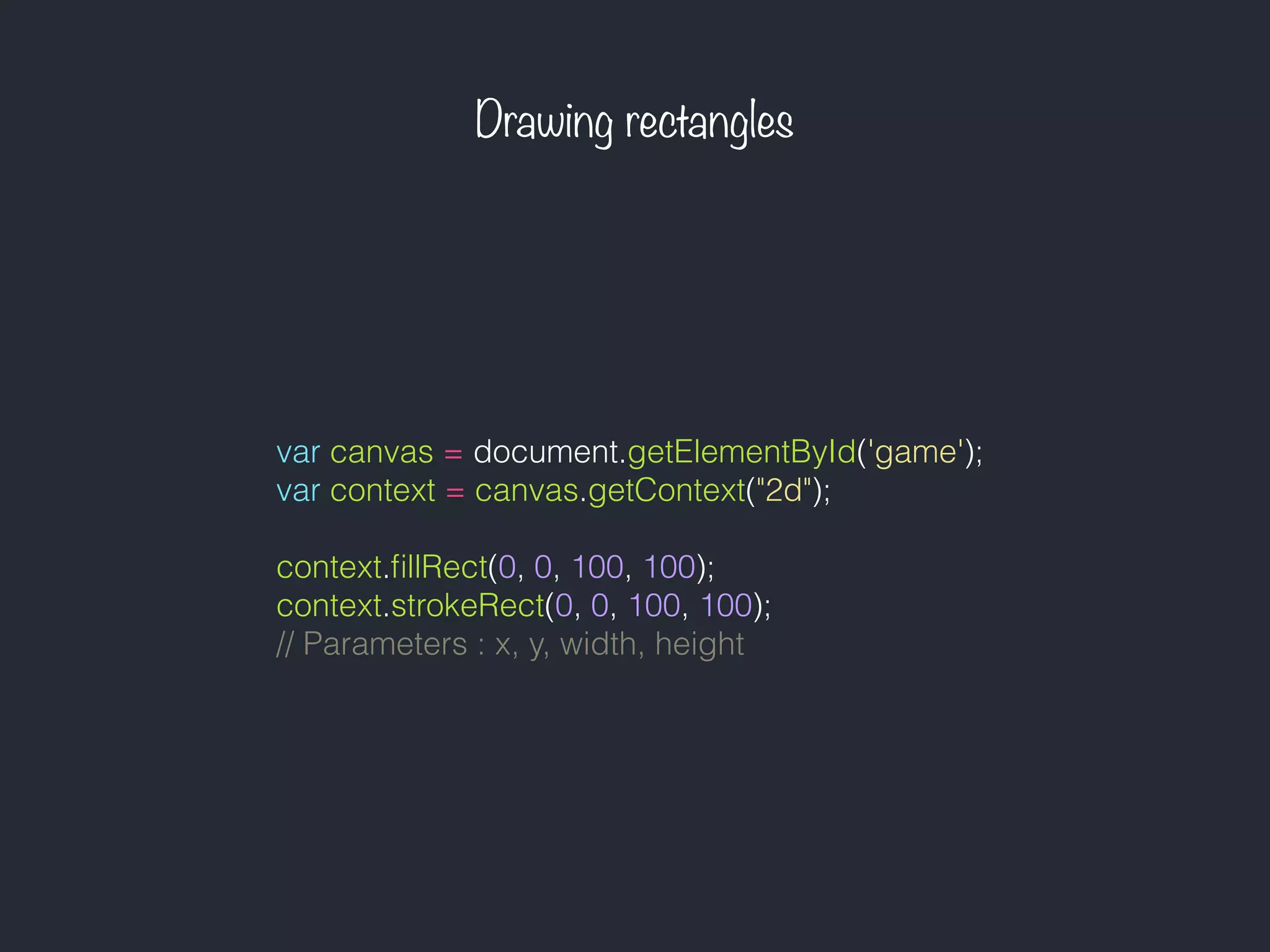 Drawing rectangles
var canvas = document.getElementById('game');
var context = canvas.getContext("2d");
context.ﬁllRect(0, 0, 100, 100);
context.strokeRect(0, 0, 100, 100);
// Parameters : x, y, width, height
 