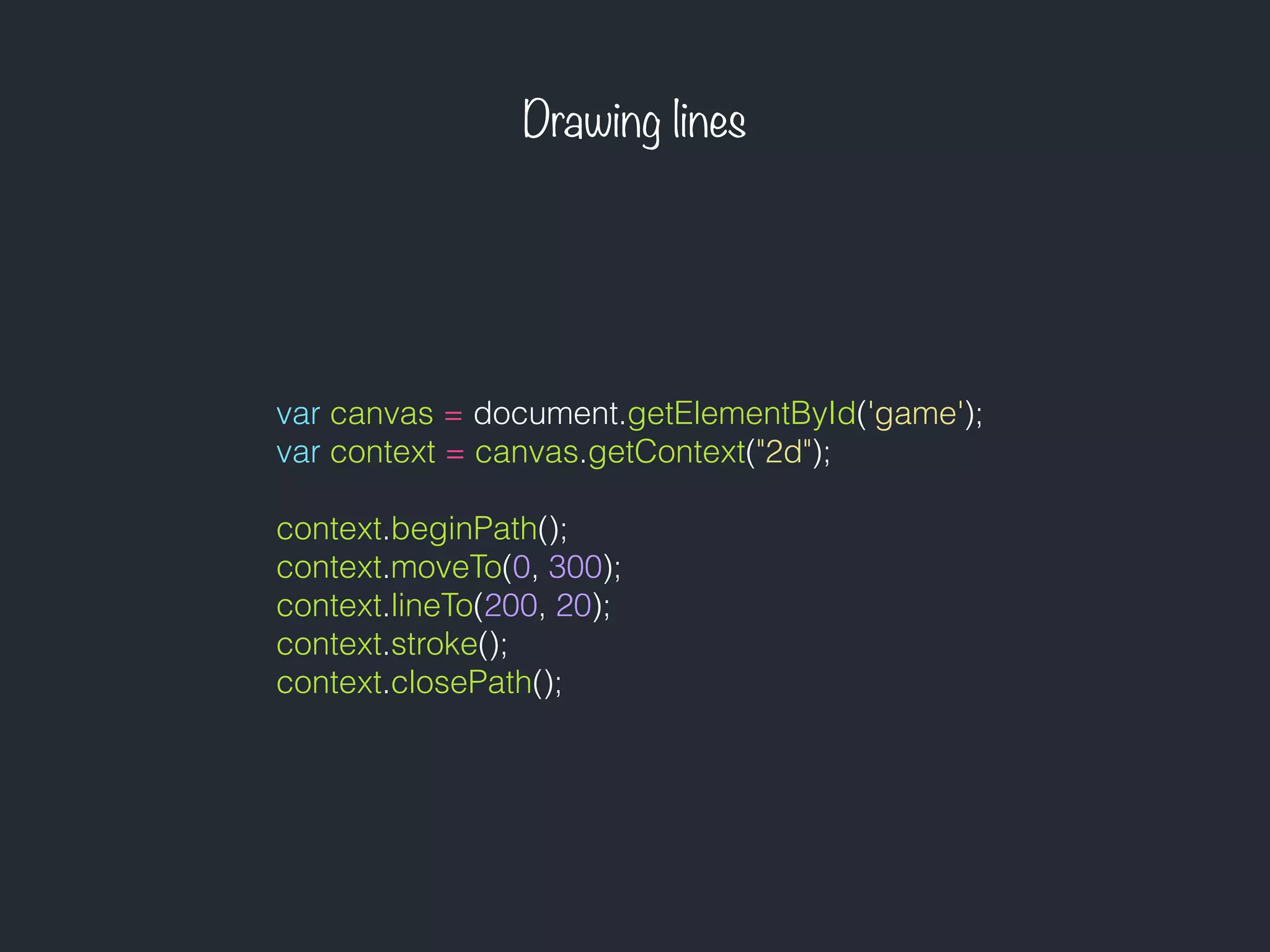 Drawing lines
var canvas = document.getElementById('game');
var context = canvas.getContext("2d");
context.beginPath();
context.moveTo(0, 300);
context.lineTo(200, 20);
context.stroke();
context.closePath();
 