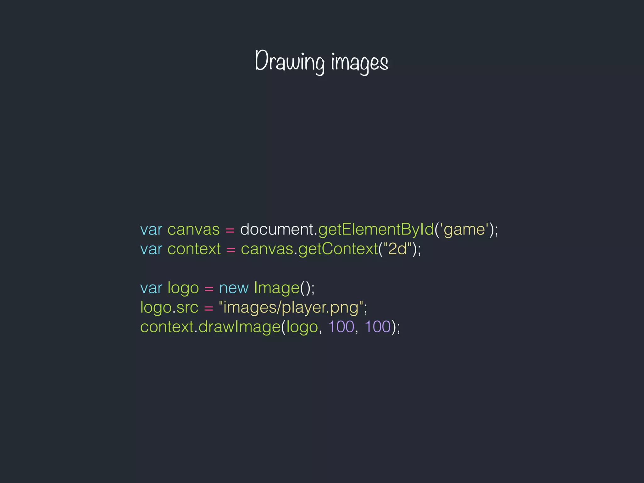 Drawing images
var canvas = document.getElementById('game');
var context = canvas.getContext("2d");
var logo = new Image();
logo.src = "images/player.png";
context.drawImage(logo, 100, 100);
 
