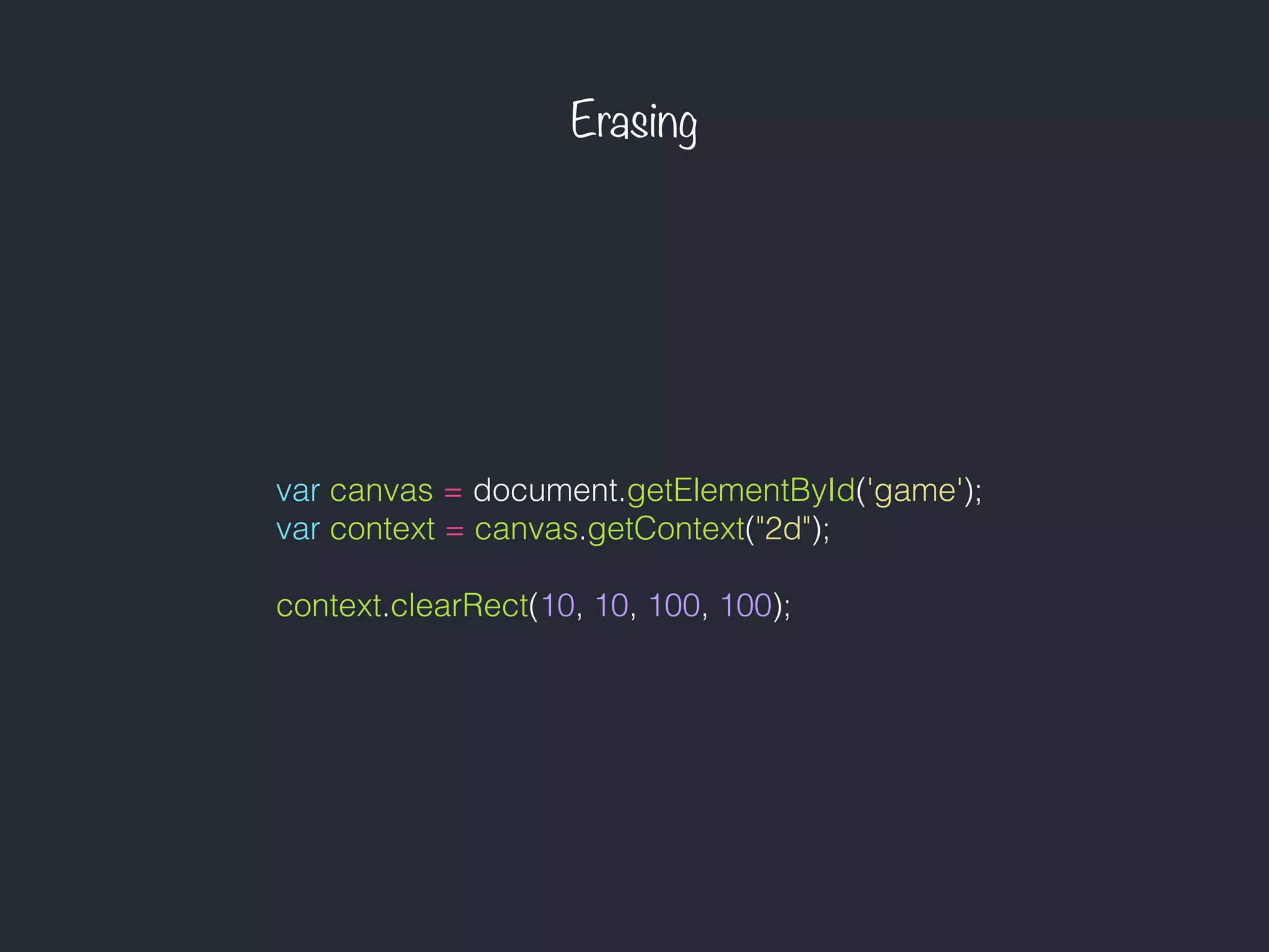 Erasing
var canvas = document.getElementById('game');
var context = canvas.getContext("2d");
context.clearRect(10, 10, 100, 100);
 