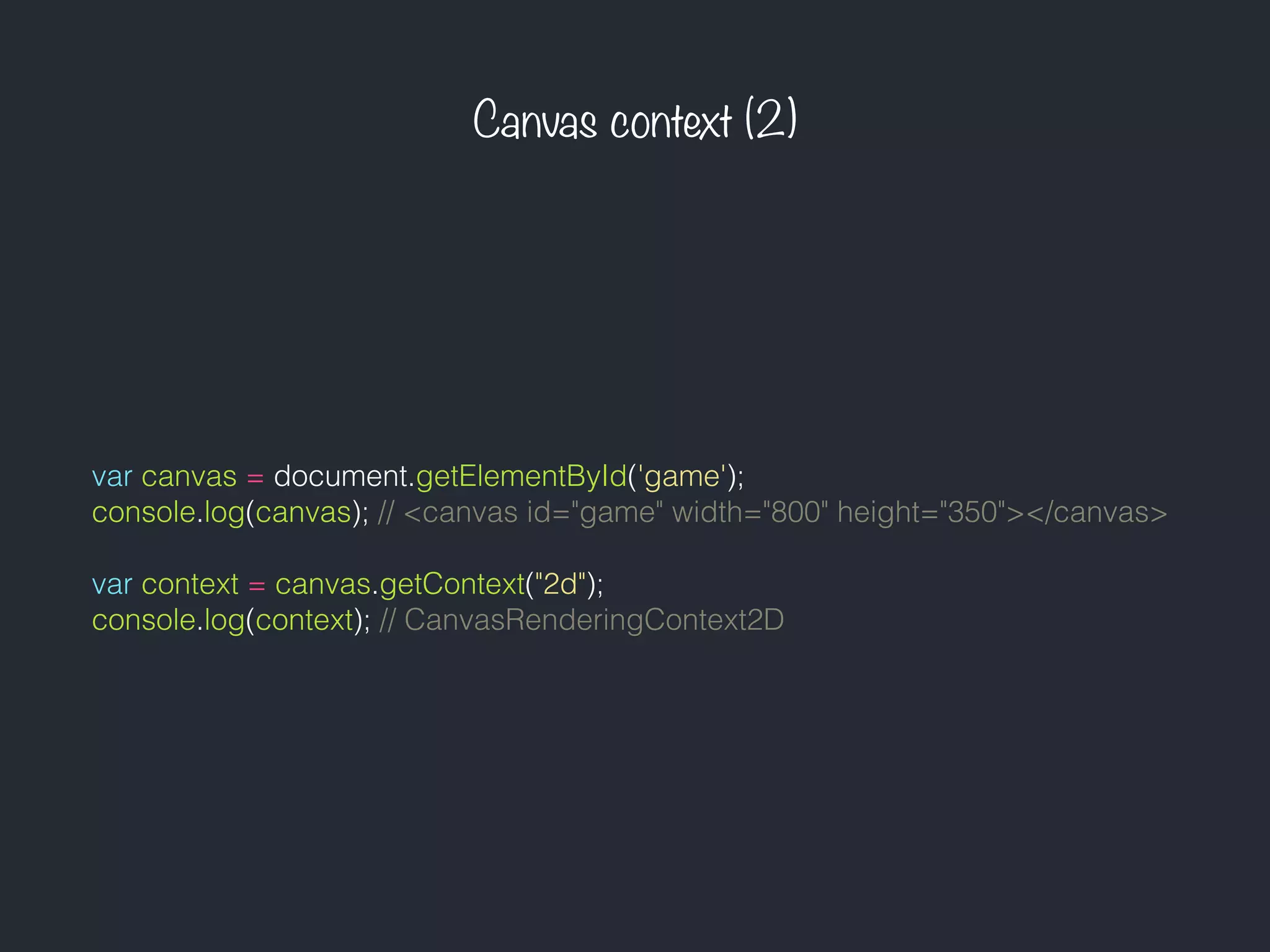 Canvas context (2)
var canvas = document.getElementById('game');
console.log(canvas); // <canvas id="game" width="800" height="350"></canvas>
var context = canvas.getContext("2d");
console.log(context); // CanvasRenderingContext2D
 