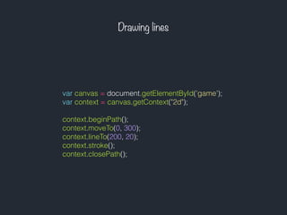 Drawing lines
var canvas = document.getElementById('game');
var context = canvas.getContext("2d");
context.beginPath();
context.moveTo(0, 300);
context.lineTo(200, 20);
context.stroke();
context.closePath();
 