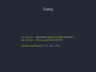 Erasing
var canvas = document.getElementById('game');
var context = canvas.getContext("2d");
context.clearRect(10, 10, 100, 100);
 