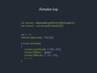 Animation loop
var canvas = document.getElementById('game');
var context = canvas.getContext("2d");
var x = 0;
setInterval(animate, 1000/30);
function animate()
{
context.clearRect(0, 0, 800, 350);
context.ﬁllStyle = "green";
context.ﬁllRect(x, 0, 100, 100);
x += 1;
}
 