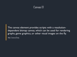 The canvas element provides scripts with a resolution-
dependent bitmap canvas, which can be used for rendering
graphs, game graphics, or other visual images on the ﬂy.
Canvas (1)
http://www.w3.org
 