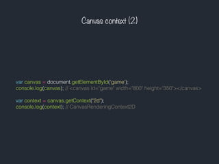 Canvas context (2)
var canvas = document.getElementById('game');
console.log(canvas); // <canvas id="game" width="800" height="350"></canvas>
var context = canvas.getContext("2d");
console.log(context); // CanvasRenderingContext2D
 