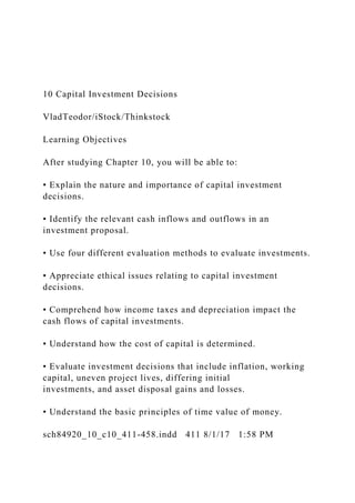 10 Capital Investment Decisions
VladTeodor/iStock/Thinkstock
Learning Objectives
After studying Chapter 10, you will be able to:
• Explain the nature and importance of capital investment
decisions.
• Identify the relevant cash inflows and outflows in an
investment proposal.
• Use four different evaluation methods to evaluate investments.
• Appreciate ethical issues relating to capital investment
decisions.
• Comprehend how income taxes and depreciation impact the
cash flows of capital investments.
• Understand how the cost of capital is determined.
• Evaluate investment decisions that include inflation, working
capital, uneven project lives, differing initial
investments, and asset disposal gains and losses.
• Understand the basic principles of time value of money.
sch84920_10_c10_411-458.indd 411 8/1/17 1:58 PM
 