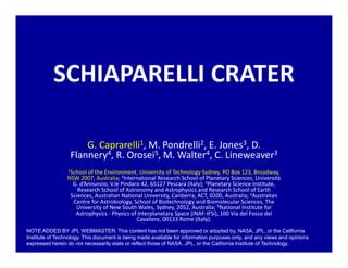SCHIAPARELLI CRATER
G. Caprarelli1, M. Pondrelli2, E. Jones3, D.
Flannery4, R. Orosei5, M. Walter4, C. Lineweaver3
1School of the Environment, University of Technology Sydney, PO Box 123, Broadway,
NSW 2007, Australia; 2International Research School of Planetary Sciences, Università
G. d’Annunzio, V.le Pindaro 42, 65127 Pescara (Italy); 3Planetary Science Institute,
Research School of Astronomy and Astrophysics and Research School of Earth
Sciences, Australian National University, Canberra, ACT, 0200, Australia; 4Australian
Centre for Astrobiology, School of Biotechnology and Biomolecular Sciences, The
University of New South Wales, Sydney, 2052, Australia; 5National Institute for
Astrophysics - Physics of Interplanetary Space (INAF-IFSI), 100 Via del Fosso del
Cavaliere, 00133 Rome (Italy).
NOTE ADDED BY JPL WEBMASTER: This content has not been approved or adopted by, NASA, JPL, or the California
Institute of Technology. This document is being made available for information purposes only, and any views and opinions
expressed herein do not necessarily state or reflect those of NASA, JPL, or the California Institute of Technology.
 