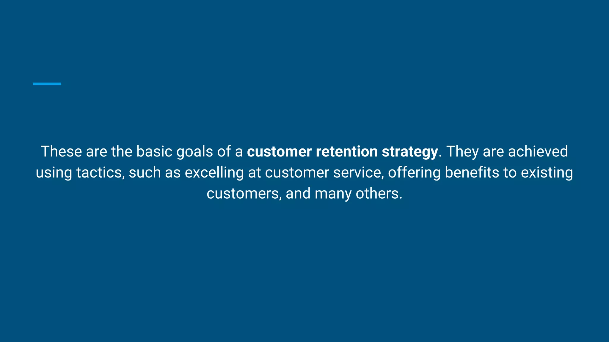 These are the basic goals of a customer retention strategy. They are achieved
using tactics, such as excelling at customer service, offering benefits to existing
customers, and many others.
 