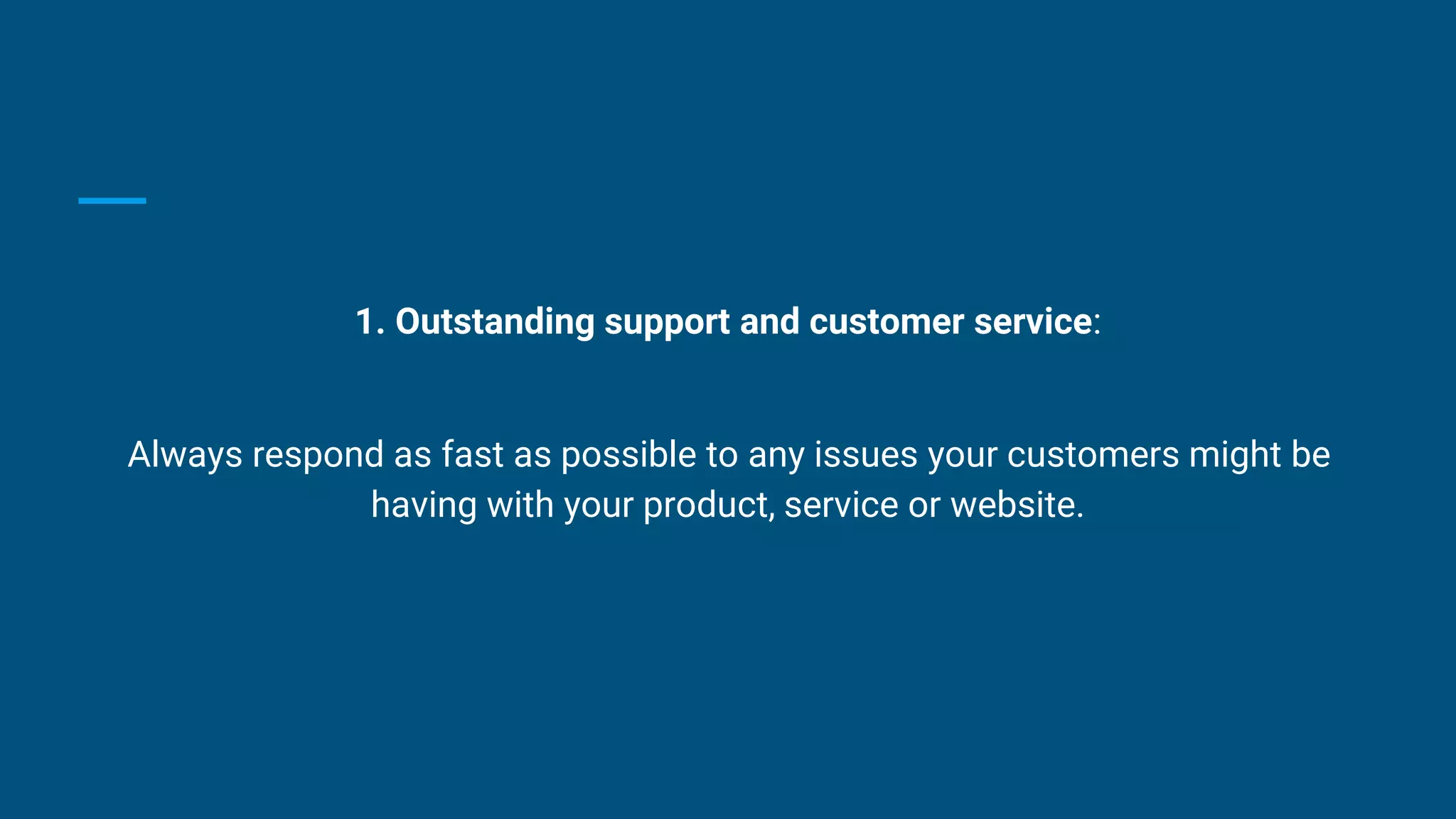 1. Outstanding support and customer service:
Always respond as fast as possible to any issues your customers might be
having with your product, service or website.
 