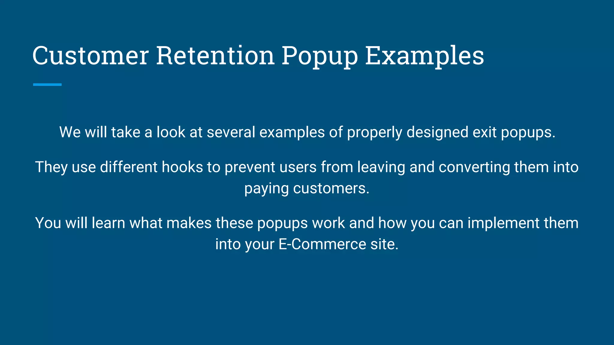 Customer Retention Popup Examples
We will take a look at several examples of properly designed exit popups.
They use different hooks to prevent users from leaving and converting them into
paying customers.
You will learn what makes these popups work and how you can implement them
into your E-Commerce site.
 