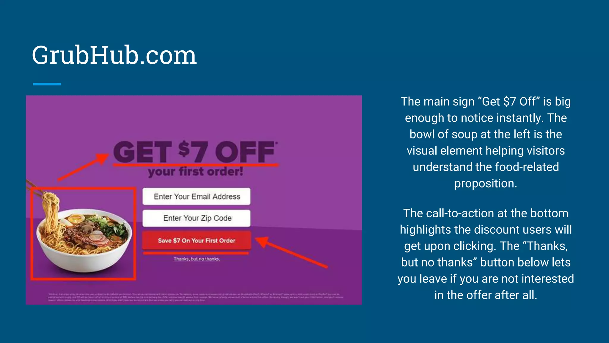 GrubHub.com
The main sign “Get $7 Off” is big
enough to notice instantly. The
bowl of soup at the left is the
visual element helping visitors
understand the food-related
proposition.
The call-to-action at the bottom
highlights the discount users will
get upon clicking. The “Thanks,
but no thanks” button below lets
you leave if you are not interested
in the offer after all.
 