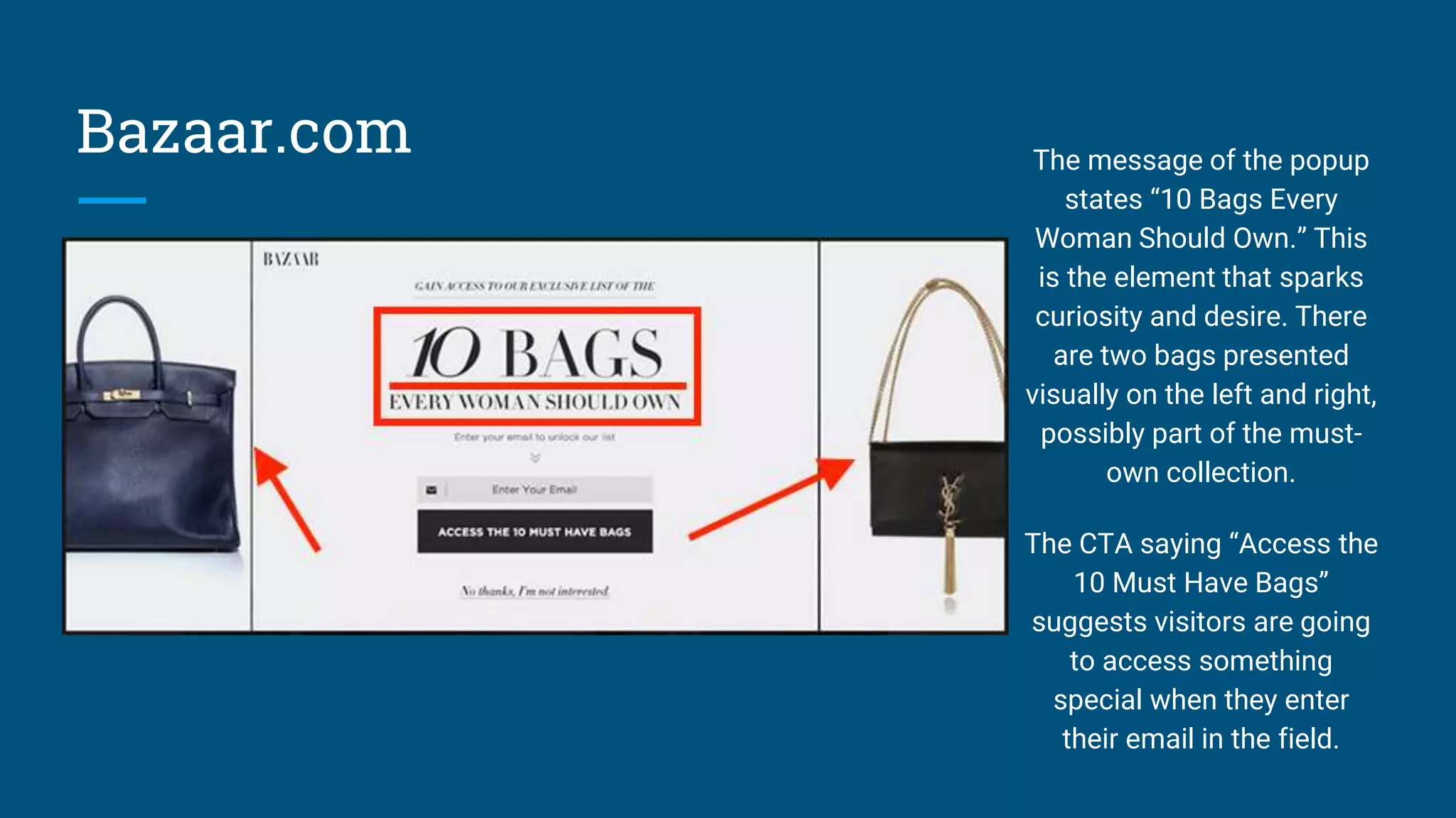 Bazaar.com The message of the popup
states “10 Bags Every
Woman Should Own.” This
is the element that sparks
curiosity and desire. There
are two bags presented
visually on the left and right,
possibly part of the must-
own collection.
The CTA saying “Access the
10 Must Have Bags”
suggests visitors are going
to access something
special when they enter
their email in the field.
 