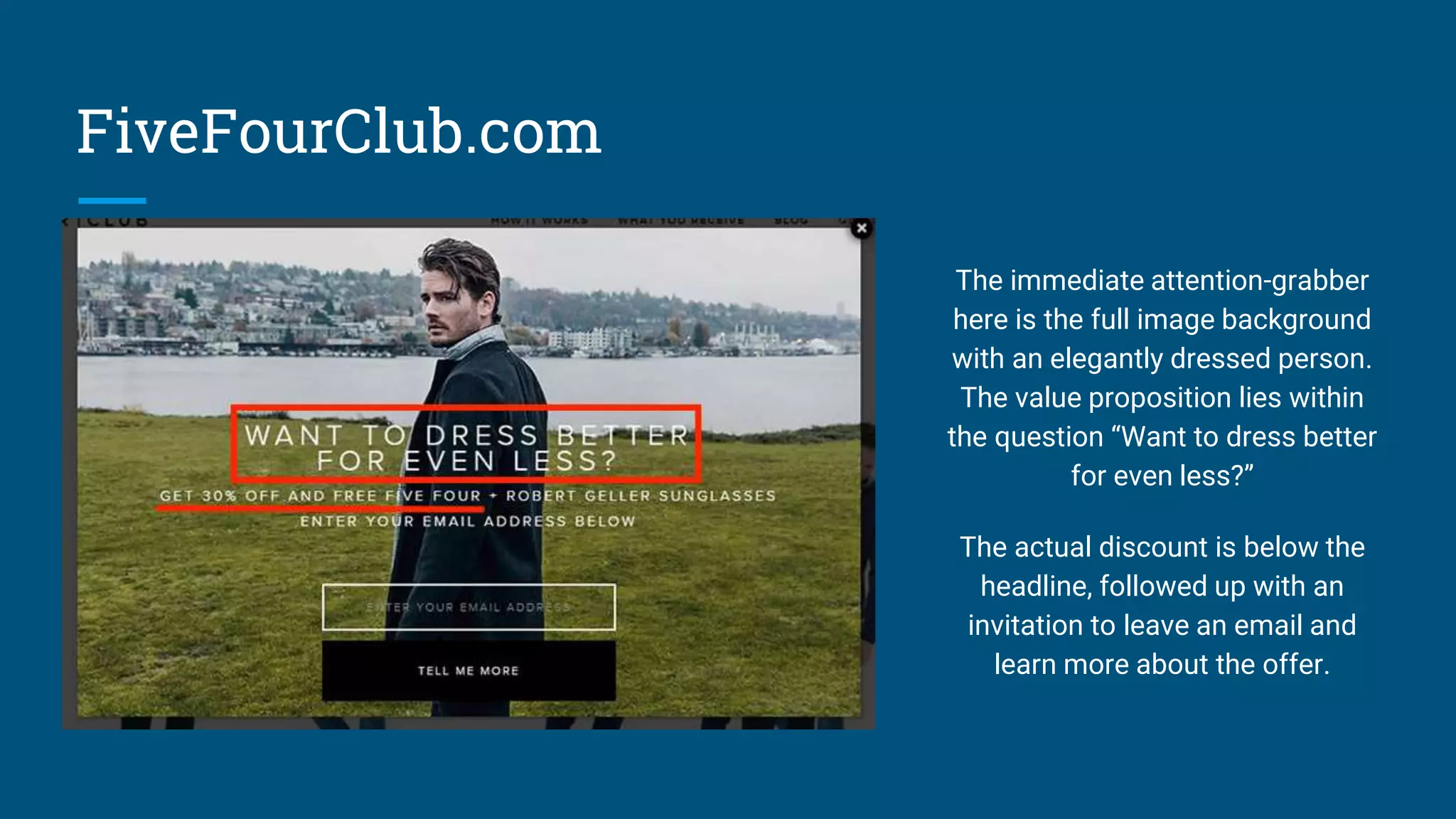 FiveFourClub.com
The immediate attention-grabber
here is the full image background
with an elegantly dressed person.
The value proposition lies within
the question “Want to dress better
for even less?”
The actual discount is below the
headline, followed up with an
invitation to leave an email and
learn more about the offer.
 