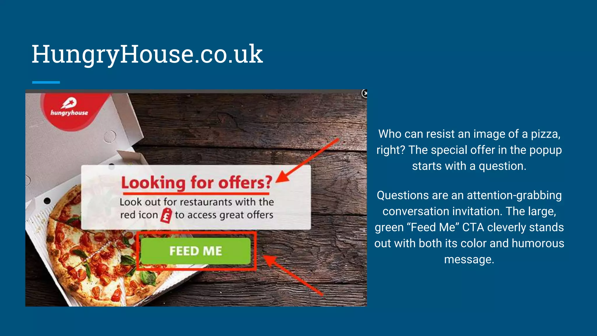 HungryHouse.co.uk
Who can resist an image of a pizza,
right? The special offer in the popup
starts with a question.
Questions are an attention-grabbing
conversation invitation. The large,
green “Feed Me” CTA cleverly stands
out with both its color and humorous
message.
 
