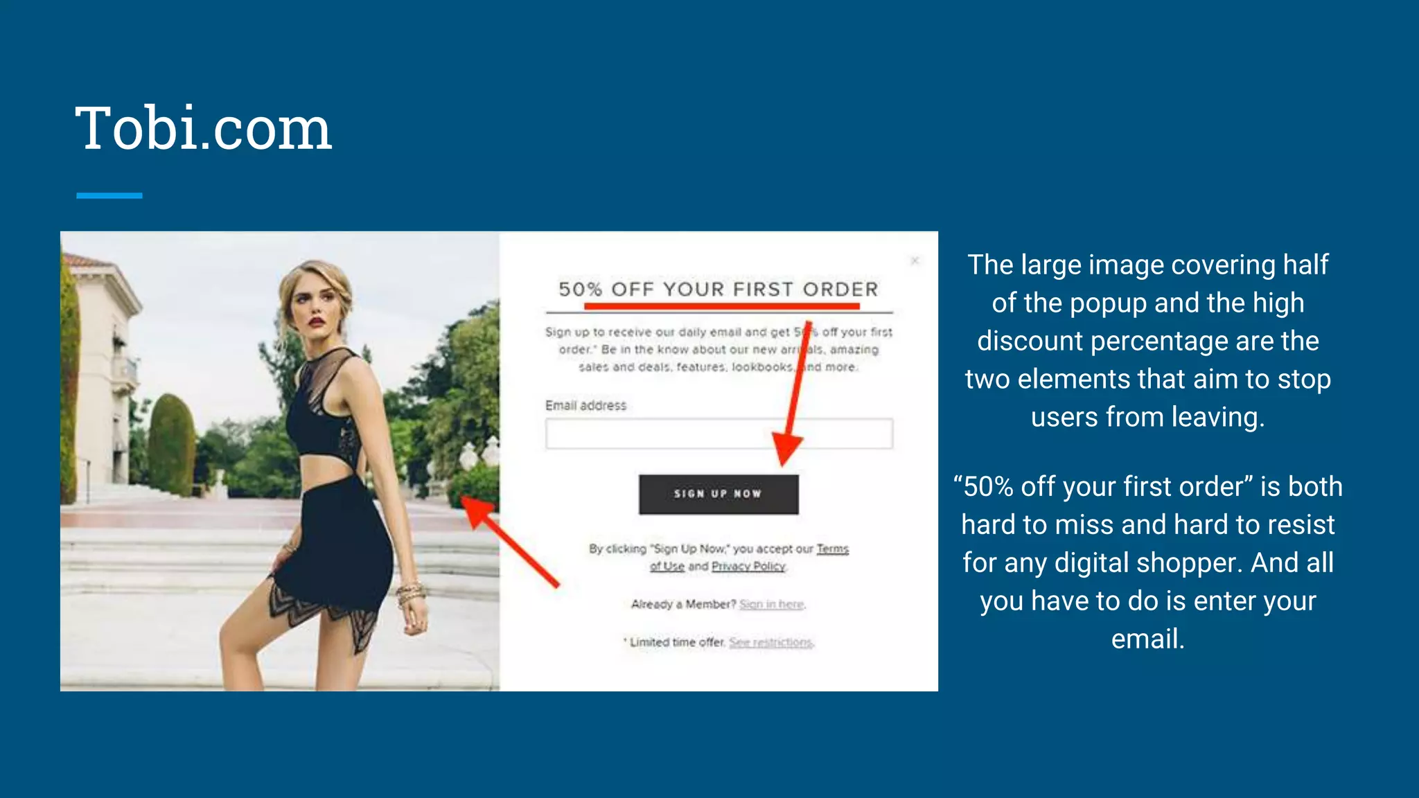 Tobi.com
The large image covering half
of the popup and the high
discount percentage are the
two elements that aim to stop
users from leaving.
“50% off your first order” is both
hard to miss and hard to resist
for any digital shopper. And all
you have to do is enter your
email.
 