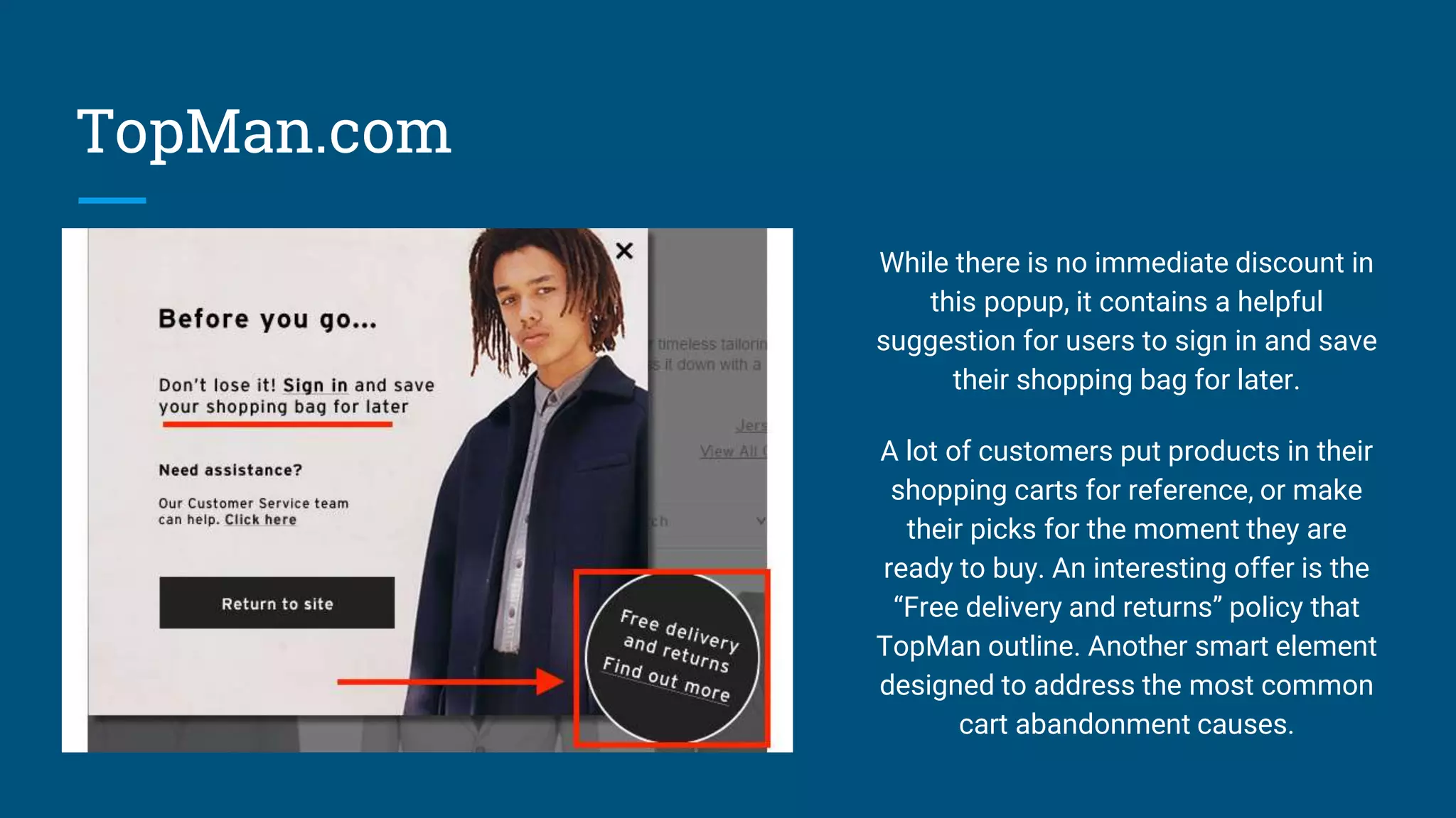 TopMan.com
While there is no immediate discount in
this popup, it contains a helpful
suggestion for users to sign in and save
their shopping bag for later.
A lot of customers put products in their
shopping carts for reference, or make
their picks for the moment they are
ready to buy. An interesting offer is the
“Free delivery and returns” policy that
TopMan outline. Another smart element
designed to address the most common
cart abandonment causes.
 