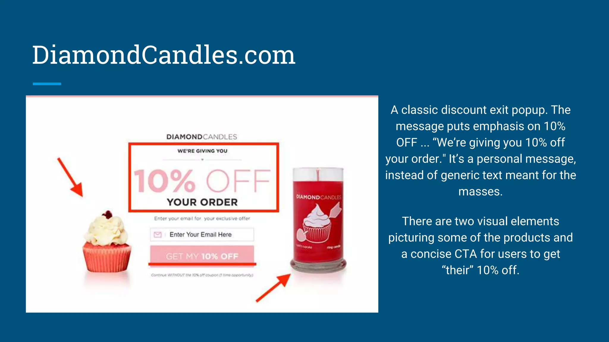 DiamondCandles.com
A classic discount exit popup. The
message puts emphasis on 10%
OFF ... “We’re giving you 10% off
your order." It’s a personal message,
instead of generic text meant for the
masses.
There are two visual elements
picturing some of the products and
a concise CTA for users to get
“their” 10% off.
 