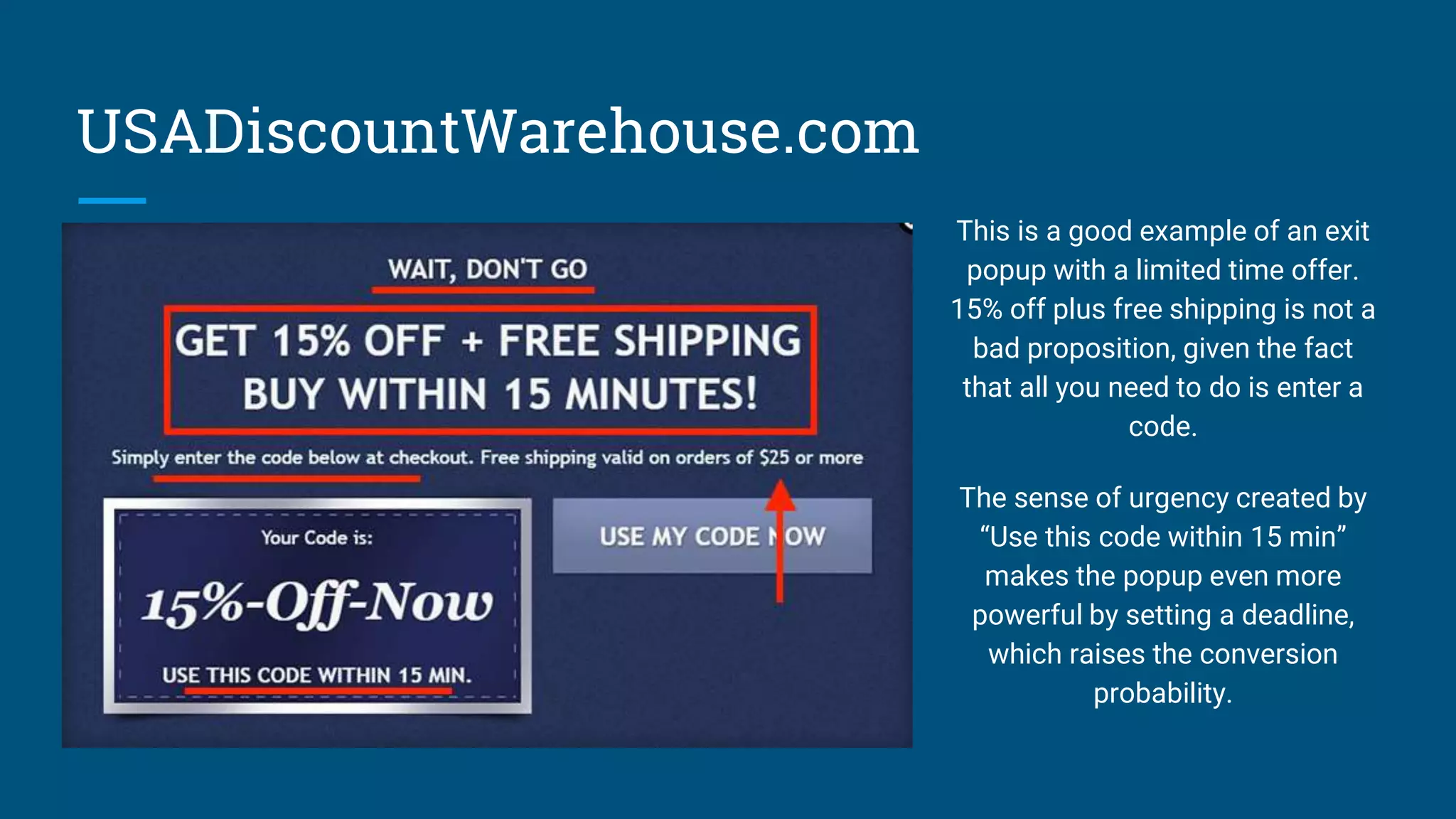USADiscountWarehouse.com
This is a good example of an exit
popup with a limited time offer.
15% off plus free shipping is not a
bad proposition, given the fact
that all you need to do is enter a
code.
The sense of urgency created by
“Use this code within 15 min”
makes the popup even more
powerful by setting a deadline,
which raises the conversion
probability.
 
