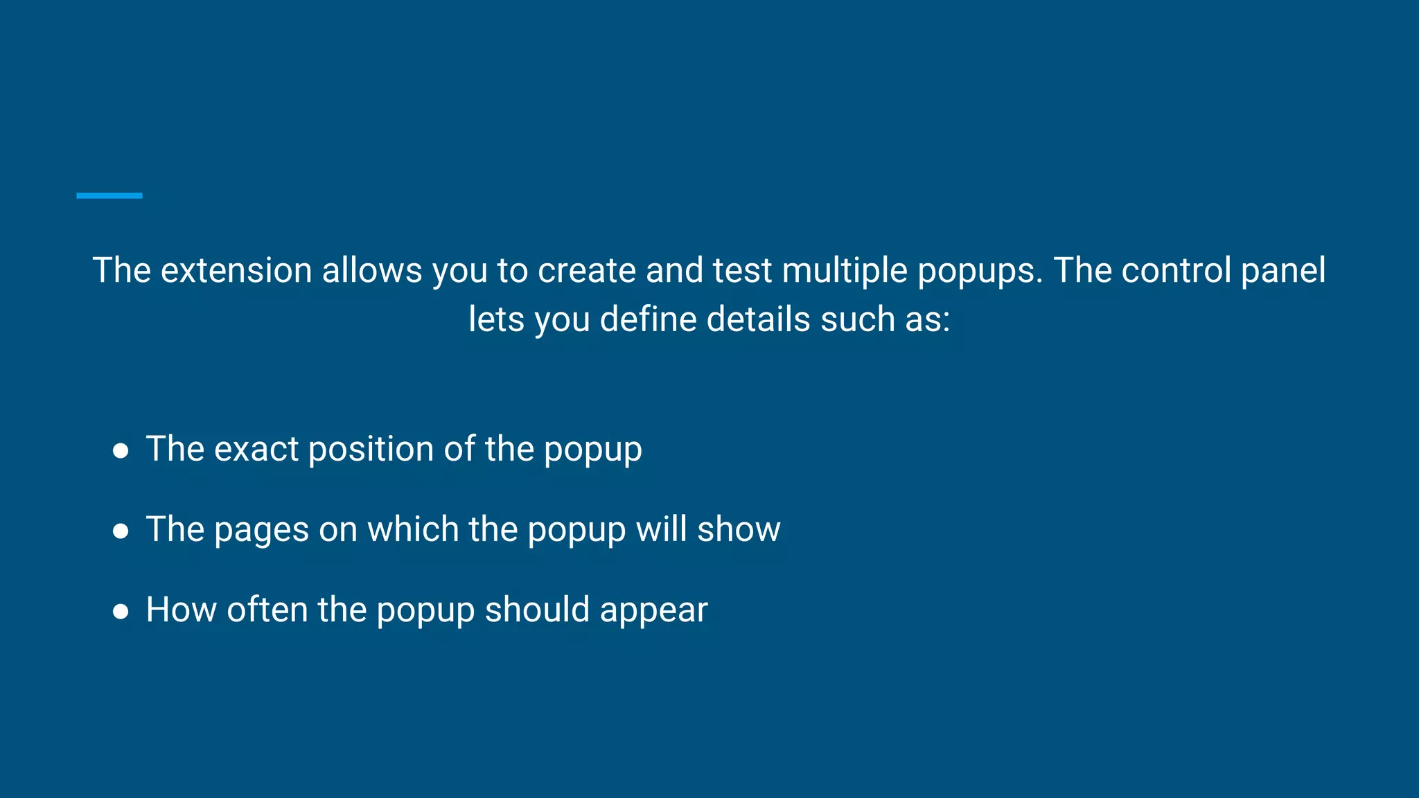 The extension allows you to create and test multiple popups. The control panel
lets you define details such as:
● The exact position of the popup
● The pages on which the popup will show
● How often the popup should appear
 