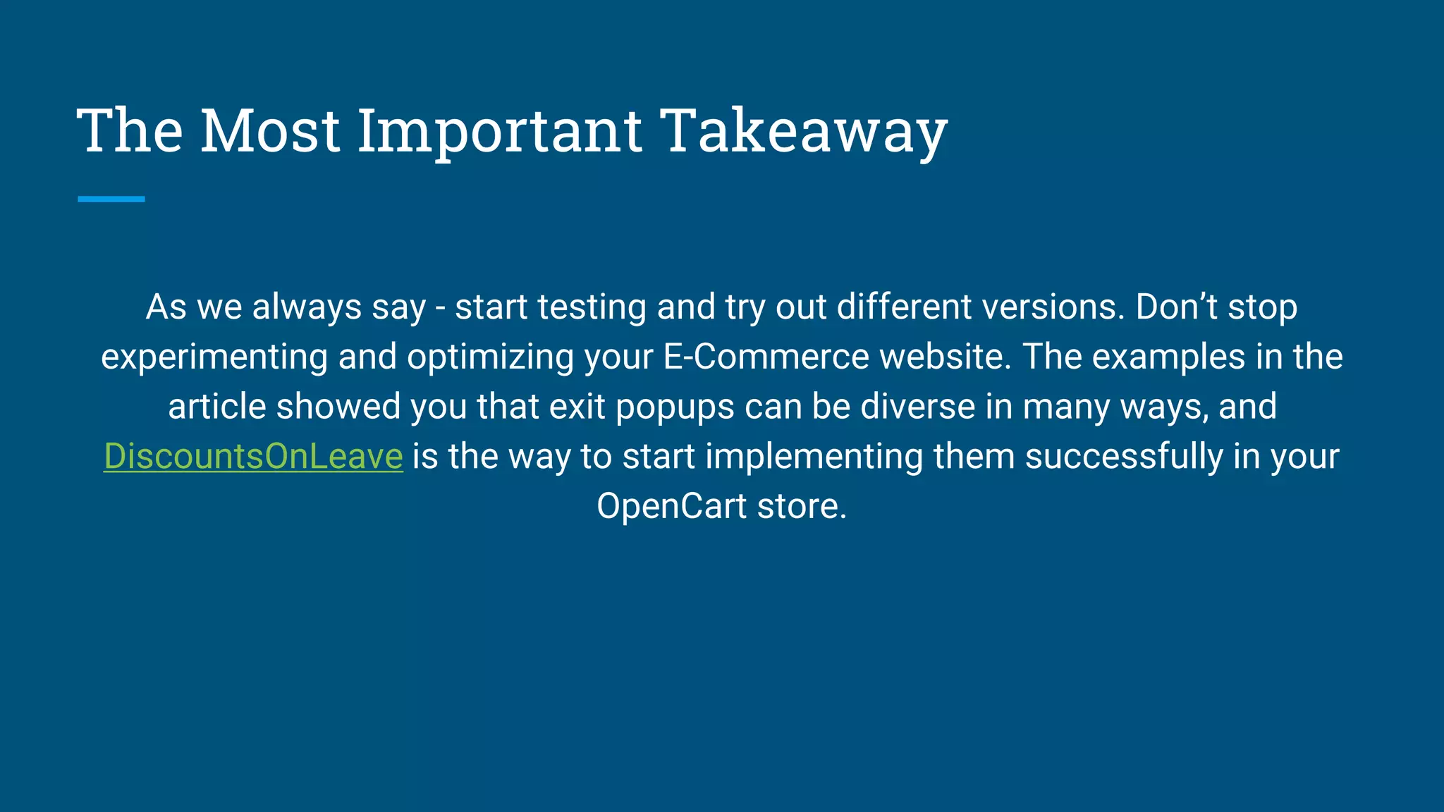The Most Important Takeaway
As we always say - start testing and try out different versions. Don’t stop
experimenting and optimizing your E-Commerce website. The examples in the
article showed you that exit popups can be diverse in many ways, and
DiscountsOnLeave is the way to start implementing them successfully in your
OpenCart store.
 