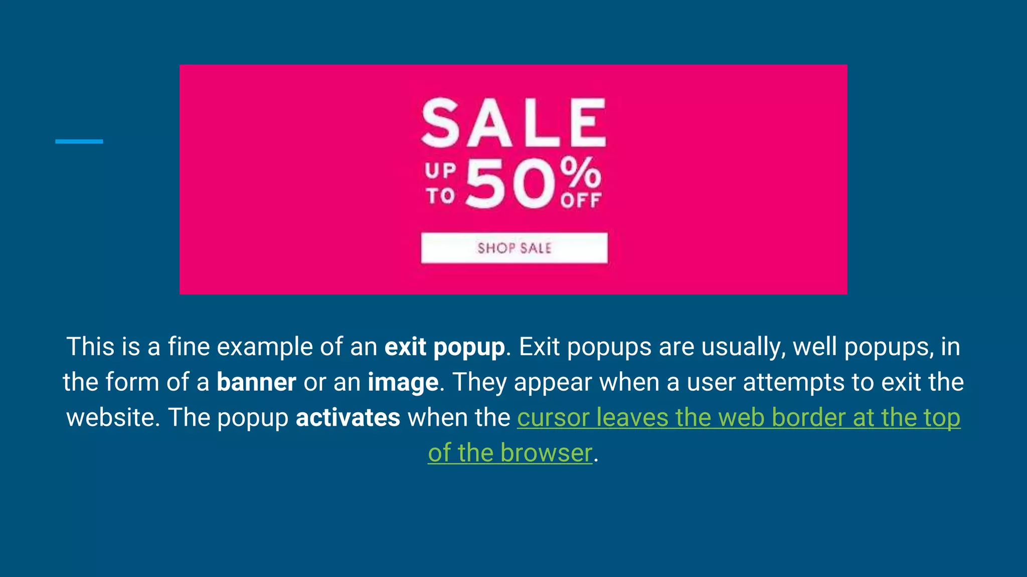 This is a fine example of an exit popup. Exit popups are usually, well popups, in
the form of a banner or an image. They appear when a user attempts to exit the
website. The popup activates when the cursor leaves the web border at the top
of the browser.
 