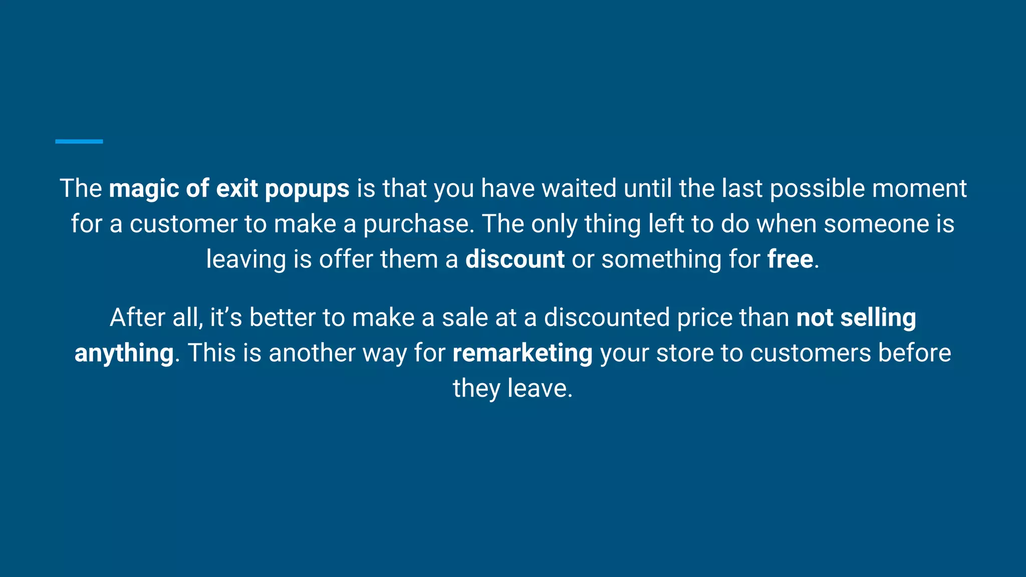 The magic of exit popups is that you have waited until the last possible moment
for a customer to make a purchase. The only thing left to do when someone is
leaving is offer them a discount or something for free.
After all, it’s better to make a sale at a discounted price than not selling
anything. This is another way for remarketing your store to customers before
they leave.
 