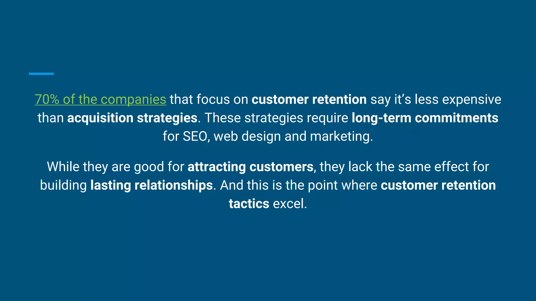 70% of the companies that focus on customer retention say it’s less expensive
than acquisition strategies. These strategies require long-term commitments
for SEO, web design and marketing.
While they are good for attracting customers, they lack the same effect for
building lasting relationships. And this is the point where customer retention
tactics excel.
 