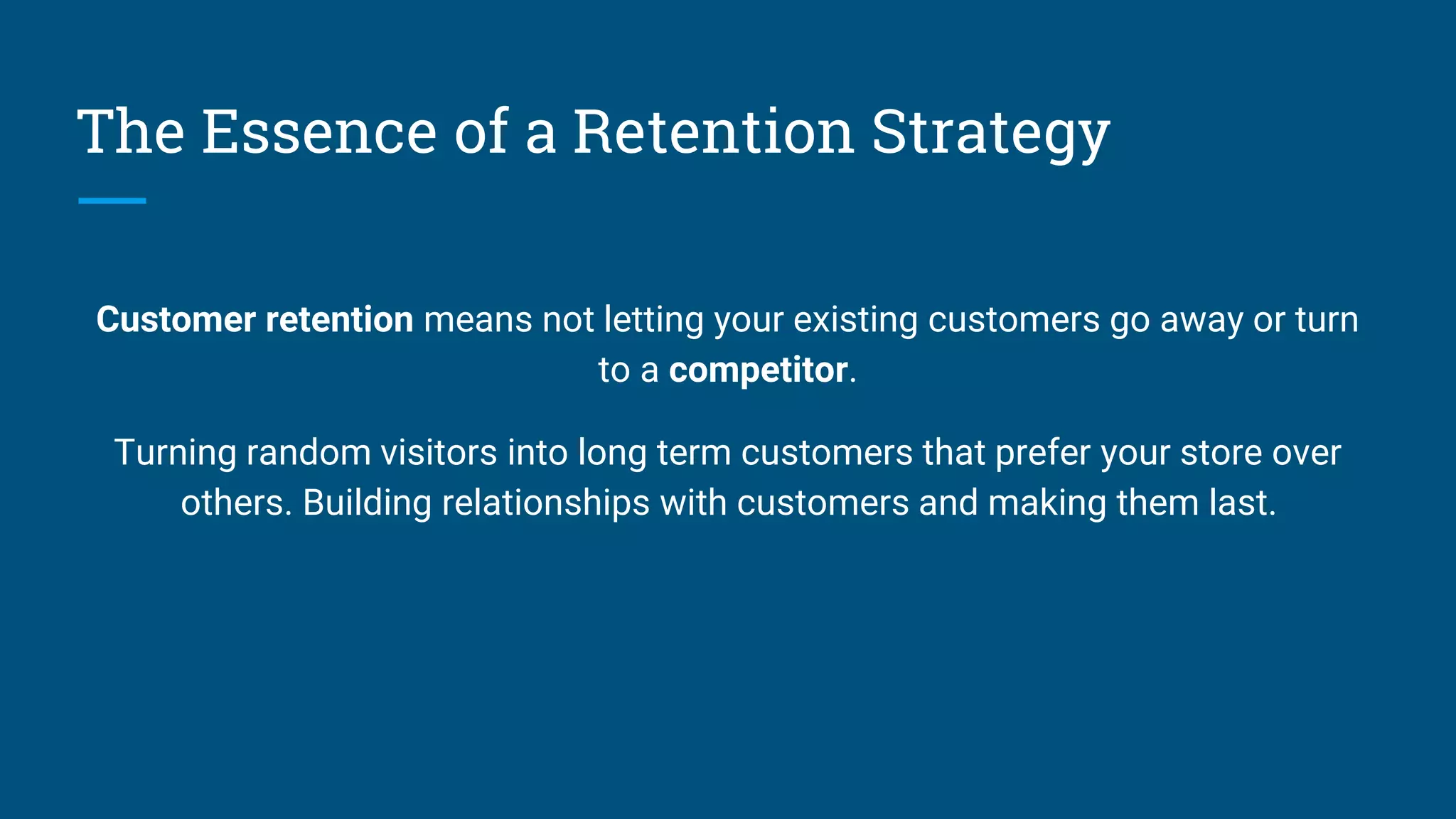 The Essence of a Retention Strategy
Customer retention means not letting your existing customers go away or turn
to a competitor.
Turning random visitors into long term customers that prefer your store over
others. Building relationships with customers and making them last.
 