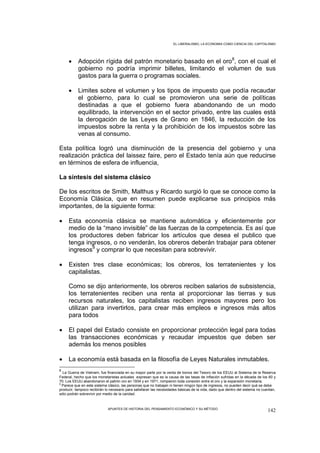 EL LIBERALISMO, LA ECONOMIA COMO CIENCIA DEL CAPITALISMO




     •     Adopción rígida del patrón monetario basado en el oro8, con el cual el
           gobierno no podría imprimir billetes, limitando el volumen de sus
           gastos para la guerra o programas sociales.

     •     Limites sobre el volumen y los tipos de impuesto que podía recaudar
           el gobierno, para lo cual se promovieron una serie de políticas
           destinadas a que el gobierno fuera abandonando de un modo
           equilibrado, la intervención en el sector privado, entre las cuales está
           la derogación de las Leyes de Grano en 1846, la reducción de los
           impuestos sobre la renta y la prohibición de los impuestos sobre las
           venas al consumo.

Esta política logró una disminución de la presencia del gobierno y una
realización práctica del laissez faire, pero el Estado tenía aún que reducirse
en términos de esfera de influencia,

La síntesis del sistema clásico

De los escritos de Smith, Malthus y Ricardo surgió lo que se conoce como la
Economía Clásica, que en resumen puede explicarse sus principios más
importantes, de la siguiente forma:

•    Esta economía clásica se mantiene automática y eficientemente por
     medio de la “mano invisible” de las fuerzas de la competencia. Es así que
     los productores deben fabricar los artículos que desea el publico que
     tenga ingresos, o no venderán, los obreros deberán trabajar para obtener
     ingresos9 y comprar lo que necesitan para sobrevivir.

•    Existen tres clase económicas; los obreros, los terratenientes y los
     capitalistas.

     Como se dijo anteriormente, los obreros reciben salarios de subsistencia,
     los terratenientes reciben una renta al proporcionar las tierras y sus
     recursos naturales, los capitalistas reciben ingresos mayores pero los
     utilizan para invertirlos, para crear más empleos e ingresos más altos
     para todos

•    El papel del Estado consiste en proporcionar protección legal para todas
     las transacciones económicas y recaudar impuestos que deben ser
     además los menos posibles

•    La economía está basada en la filosofía de Leyes Naturales inmutables.
8
  La Guerra de Vietnam, fue financiada en su mayor parte por la venta de bonos del Tesoro de los EEUU al Sistema de la Reserva
Federal, hecho que los monetaristas actuales expresan que es la causa de las tasas de inflación sufridas en la década de los 60 y
70. Los EEUU abandonaron el patrón oro en 1934 y en 1971, rompieron toda conexión entre el oro y la expansión monetaria.
9
  Parece que en este sistema clásico, las personas que no trabajan ni tienen ningún tipo de ingresos, no pueden decir qué se debe
producir, tampoco recibirán lo necesario para satisfacer las necesidades básicas de la vida, dado que dentro del sistema no cuentan,
sólo podrán sobrevivir por medio de la caridad.



                             APUNTES DE HISTORIA DEL PENSAMIENTO ECONÓMICO Y SU MÉTODO
                                                                                                                               142
 