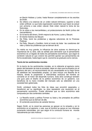 EL LIBERALISMO, LA ECONOMIA COMO CIENCIA DEL CAPITALISMO




    en Bacón Hobbes y Locke, hasta florecer completamente en los escritos
    de Smith.
•   Se refiere a la creencia de un orden natural intrínseco, superior a todo
    orden artificial. Lo que toda organización social tiene que hacer es actuar
    con armonía a ese orden natural. Este orden natural lo toma de los
    fisiócratas.
•   En la critica a los mercantilistas y al proteccionismo de North (crítico del
    mercantilismo).
•   En la teoría del dinero, Smith mejora lo de Hume, Lucke y Steuart.
•   El interés histórico de Steuart.
•   De Petty, tomó los problemas y algunas soluciones de la Finanzas
    Públicas.
•   De Petty, Steuart y Cantillon, tomó el modo de tratar las cuestiones del
    valor y todos los problemas que se derivan de él.

Su mérito es muy grande, la influencia de otros autores no disminuye la
importancia de su obra, sólo se señala para demostrar que el pensamiento
económico es un legado de todos los pensadores económicos, que según la
condición natural en que vivieron les permitió aportar sus pensamientos de
forma escalonada, hasta lograr que la economía se graduara como ciencia.

Teoría de los sentimientos morales

En la teoría de los sentimientos morales, en lo referente al egoísmo como
gestor del bienestar de toda la sociedad, dejan en claro que la empatía con el
egoísmo del otro y el reconocimiento de sus necesidades es la mejor forma
de satisfacer las necesidades propias. La obra incluye una filosofía de la
historia, donde la propensión a intercambiar exclusiva del hombre se
convierte en el motor del desarrollo humano. Esta obra constituye también
una guía para el diseño de la política económica de un gobierno. Los
beneficios de la mano invisible del mercado solo se obtendrán en una
sociedad bien gobernada.

Smith, entrelazó todos los hilos de ideas que encontró separados, y
transformó así su significado, su obra representó una revolución en el
pensamiento económico. Puede afirmarse que su obre económica está
compuesta por dos contenidos centrales:

•   La filosofía social y política Forman su base y los preceptos de política
    económica que se derivan de ella.
•   El contenido económico de carácter técnico.

Según Smith, en lo moral las personas se apoyan en la simpatía y en lo
económico en el egoísmo, o sea, que el hombre se apoya en sus intereses
puramente individuales, por que según él la conducta humana es movida
naturalmente por seis motivos:


                  APUNTES DE HISTORIA DEL PENSAMIENTO ECONÓMICO Y SU MÉTODO
                                                                                                      123
 