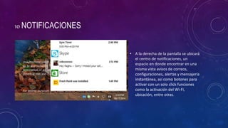 10 NOTIFICACIONES
• A la derecha de la pantalla se ubicará
el centro de notificaciones, un
espacio en donde encontrar en una
misma vista avisos de correos,
configuraciones, alertas y mensajería
instantánea, así como botones para
activar con un solo click funciones
como la activación del Wi-Fi,
ubicación, entre otras.
 