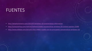 FUENTES
• http://winphonemetro.com/2015/07/windows-10-caracteristicas-informacion
• http://computerhoy.com/noticias/software/todas-caracteristicas-windows-10-cortana-spartan-23389
• http://www.infobae.com/2015/07/29/1744827-cuales-son-las-principales-caracteristicas-windows-10/
 