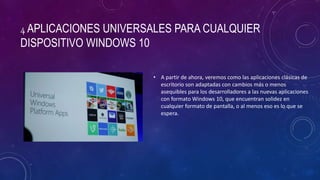 4 APLICACIONES UNIVERSALES PARA CUALQUIER
DISPOSITIVO WINDOWS 10
• A partir de ahora, veremos como las aplicaciones clásicas de
escritorio son adaptadas con cambios más o menos
asequibles para los desarrolladores a las nuevas aplicaciones
con formato Windows 10, que encuentran solidez en
cualquier formato de pantalla, o al menos eso es lo que se
espera.
 