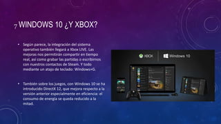 7 WINDOWS 10 ¿Y XBOX?
• Según parece, la integración del sistema
operativo también llegará a Xbox LIVE. Las
mejoras nos permitirán compartir en tiempo
real, así como grabar las partidas o escribirnos
con nuestros contactos de Steam. Y todo
mediante un atajo de teclado: Windows+G.
• También sobre los juegos, con Windows 10 se ha
introducido DirectX 12, que mejora respecto a la
versión anterior especialmente en eficiencia: el
consumo de energía se queda reducido a la
mitad.
 