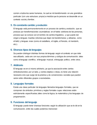 común a todos los seres humanos, la cual se irá transformando en una gramática
particular (con una estructura propia) a medida que la persona se desarrolle en un
contexto social y familiar.
5. En constante cambio yevolución
El lenguaje está permanentemente en un proceso de cambio y evolución, que se
produce por transformaciones acumulativas en el habla cotidiana de las personas,
proceso que se conoce con el nombre de cambio lingüístico, y que puede dar
origen a lenguas muertas (idiomas que dejan de transformarse y utilizarse, como
el latín) y lenguas vivas (como el castellano, el inglés, el francés, el mandarín,
etc.).
6. Diversos tipos de lenguajes
Se pueden distinguir distintas formas de lenguaje según el contexto en que éste
sea utilizado, cada uno con sus propios términos y códigos de comunicación, tales
como el lenguaje científico, el lenguaje musical, el lenguaje político, entre otros.
7. Arbitrario
El lenguaje es en sí mismo arbitrario, ya que la asociación entre ciertos
símbolos/sonidos por un lado, y ciertos objetos o ideas, no tiene una relación
necesaria sino que surge de la práctica y de convenciones sociales que pueden
variar entre diferentes grupos o sociedades.
8. Lenguajes formales
Existe una clase particular de lenguajes llamados lenguajes formales, que se
componen de símbolos primitivos y reglas formales cuyas relaciones están
estrictamente especificadas, tales como la lógica, la matemática y los lenguajes de
programación.
9. Funciones del lenguaje
El lenguaje puede tener diversas funciones según la utilización que se le dé en la
comunicación, entre las cuales podemos mencionar:
 